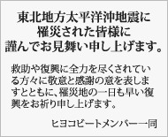 東北地方太平洋沖地震に罹災された皆様に謹んでお見舞い申し上げます。 救助や復興に全力を尽くされている方々に敬意と感謝の意を表しますとともに、罹災地の一日も早い復興をお祈り申し上げます。ヒヨコビートメンバー一同